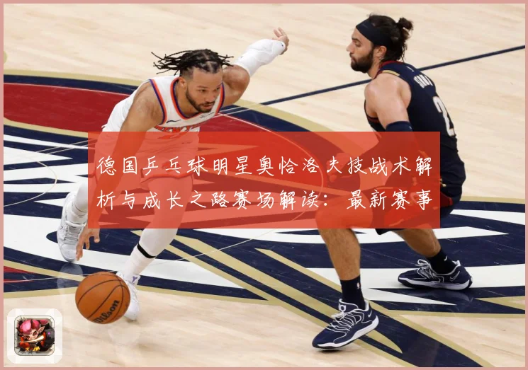 德国乒乓球明星奥恰洛夫技战术解析与成长之路赛场解读：最新赛事动态与深度分析