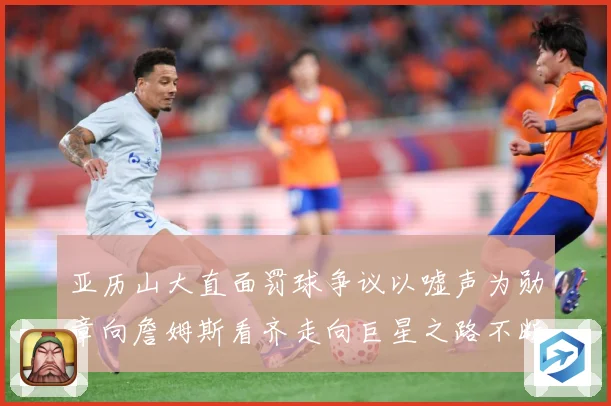 亚历山大直面罚球争议以嘘声为勋章向詹姆斯看齐走向巨星之路不断赛场复盘：最新赛事动态与深度分析