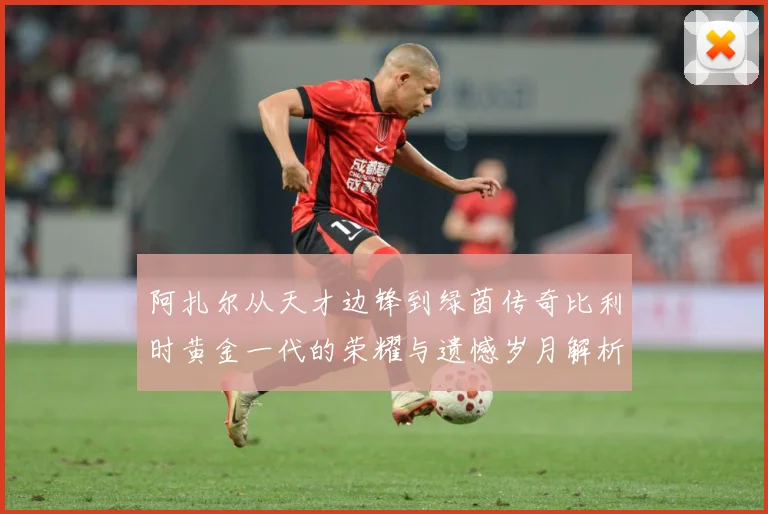 阿扎尔从天才边锋到绿茵传奇比利时黄金一代的荣耀与遗憾岁月解析：最新赛事动态与深度分析