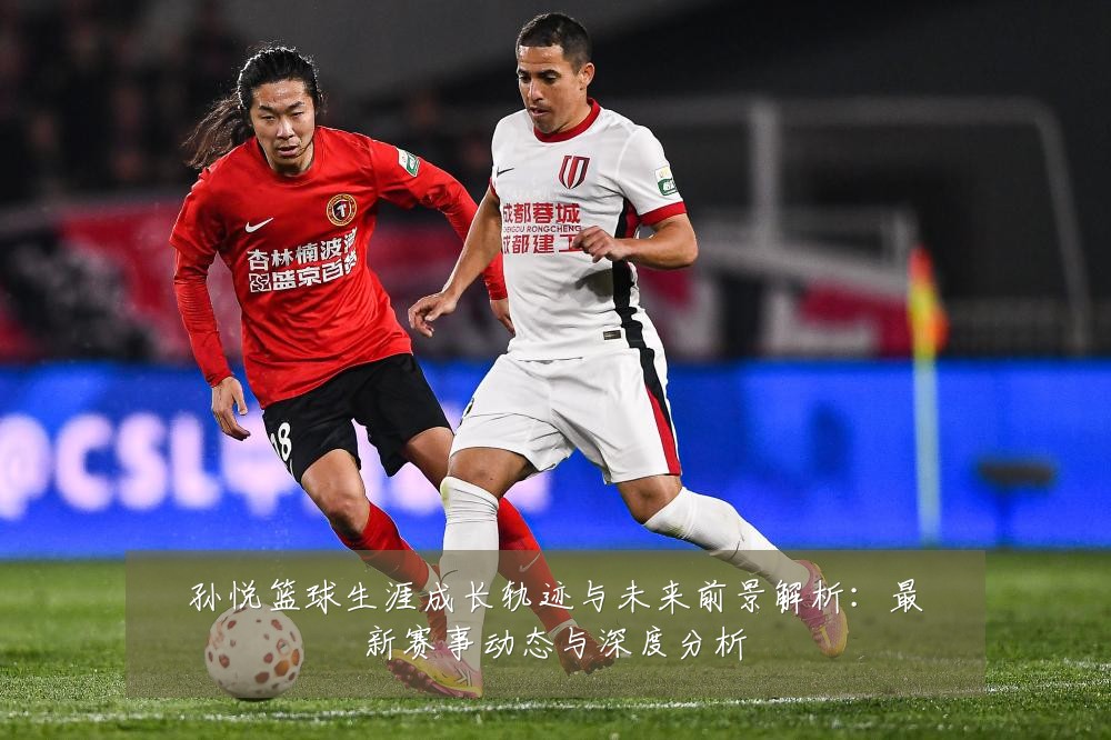 孙悦篮球生涯成长轨迹与未来前景解析：最新赛事动态与深度分析