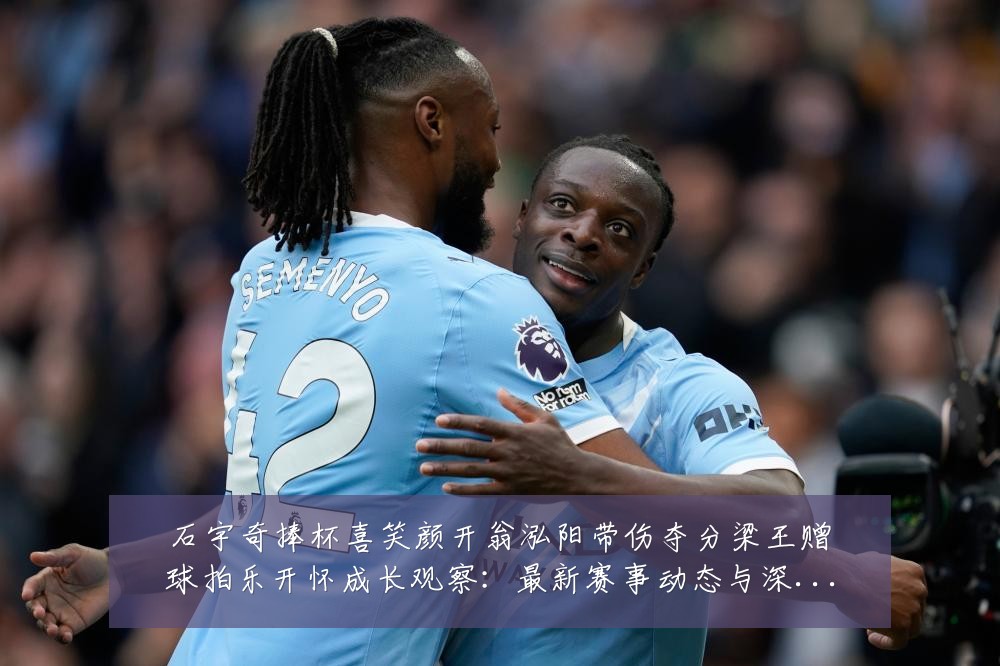 石宇奇捧杯喜笑颜开翁泓阳带伤夺分梁王赠球拍乐开怀成长观察：最新赛事动态与深度分析