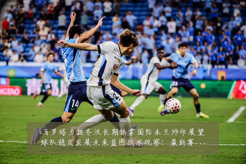 马罗塔力挺齐沃长期执掌国际米兰帅印展望球队稳定发展未来蓝图战术观察：最新赛事动态与深度分析