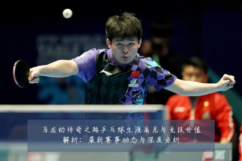 马龙的传奇之路乒乓球生涯高光与竞技价值解析：最新赛事动态与深度分析