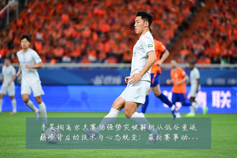 李昊桐高尔夫赛场强势突破解析从低谷重返巅峰背后的技术与心态蜕变:最新赛事动态与深度分析