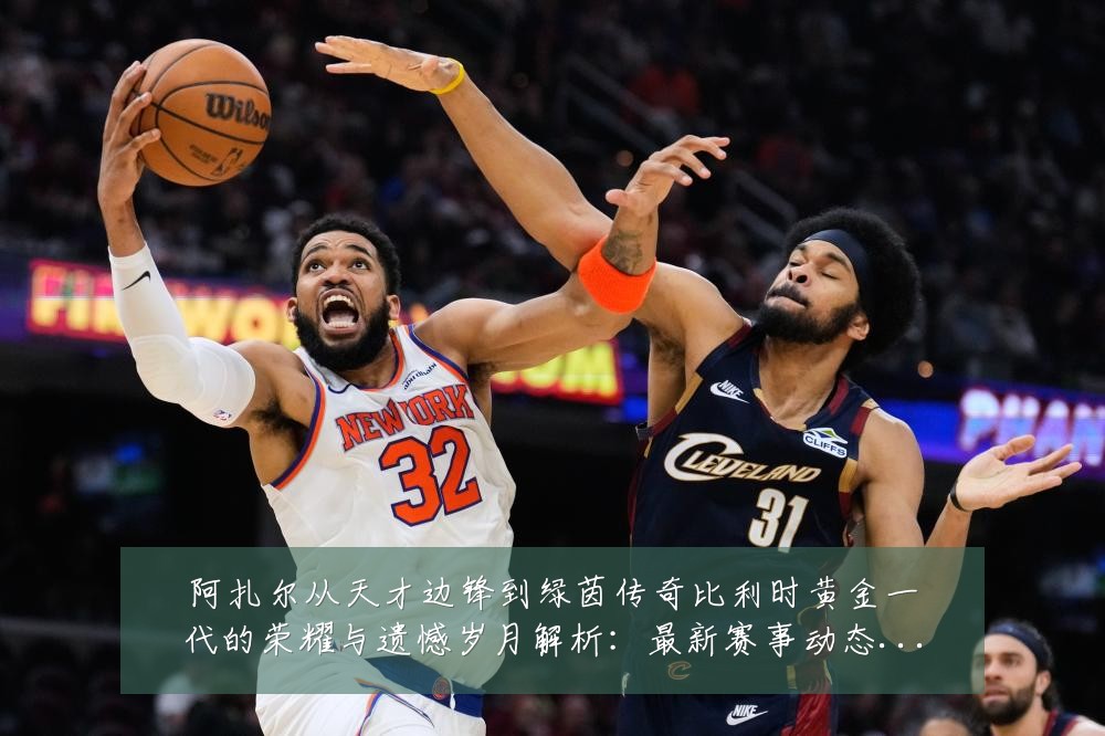 阿扎尔从天才边锋到绿茵传奇比利时黄金一代的荣耀与遗憾岁月解析:最新赛事动态与深度分析