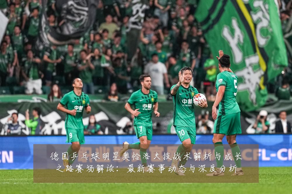 德国乒乓球明星奥恰洛夫技战术解析与成长之路赛场解读:最新赛事动态与深度分析